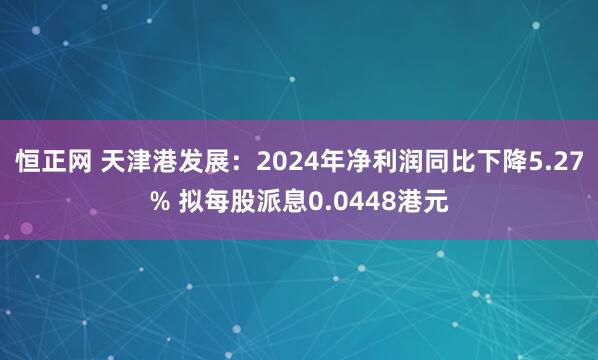恒正网 天津港发展：2024年净利润同比下降5.27% 拟每股派息0.0448港元