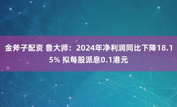 金斧子配资 鲁大师：2024年净利润同比下降18.15% 拟每股派息0.1港元