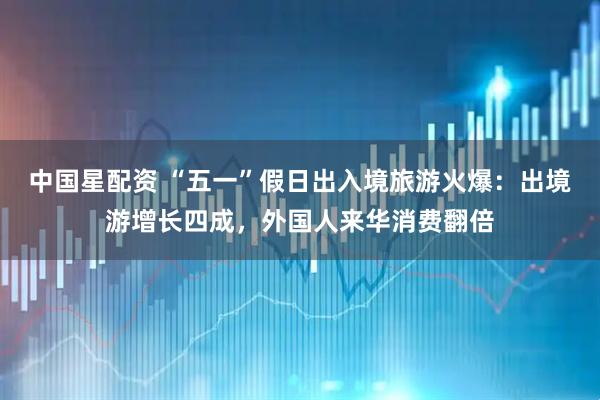 中国星配资 “五一”假日出入境旅游火爆：出境游增长四成，外国人来华消费翻倍