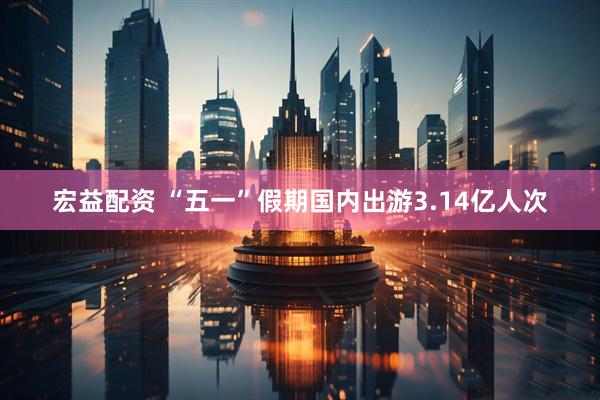 宏益配资 “五一”假期国内出游3.14亿人次