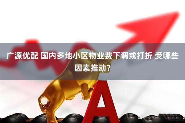 广源优配 国内多地小区物业费下调或打折 受哪些因素推动？