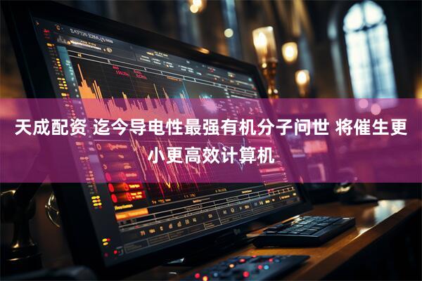 天成配资 迄今导电性最强有机分子问世 将催生更小更高效计算机