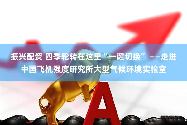 振兴配资 四季轮转在这里“一键切换” ——走进中国飞机强度研究所大型气候环境实验室