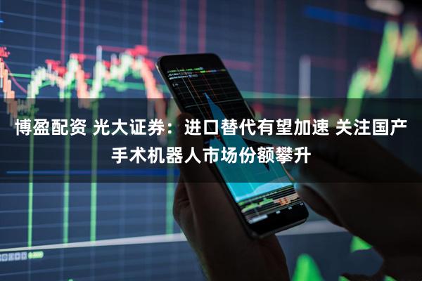 博盈配资 光大证券：进口替代有望加速 关注国产手术机器人市场份额攀升