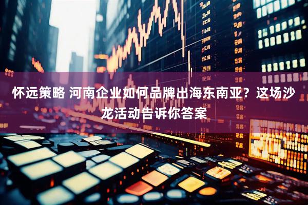 怀远策略 河南企业如何品牌出海东南亚？这场沙龙活动告诉你答案