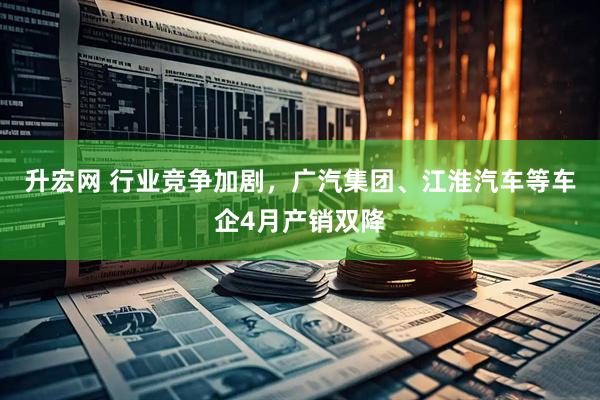 升宏网 行业竞争加剧，广汽集团、江淮汽车等车企4月产销双降