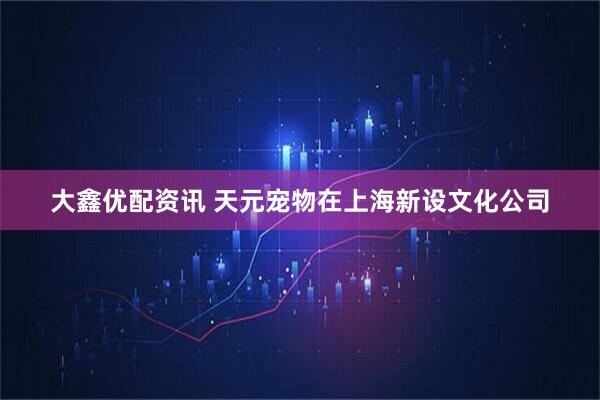 大鑫优配资讯 天元宠物在上海新设文化公司