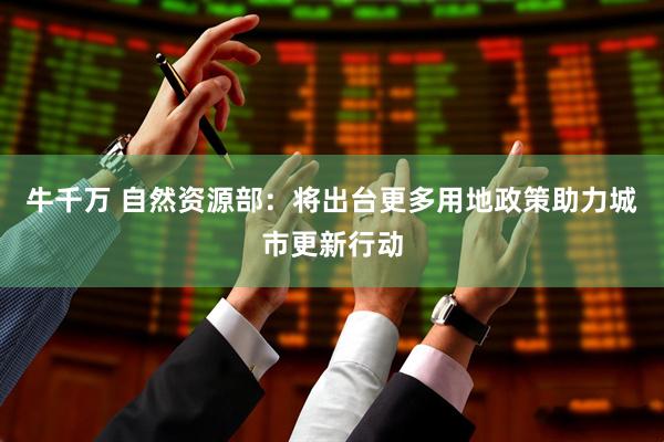 牛千万 自然资源部：将出台更多用地政策助力城市更新行动
