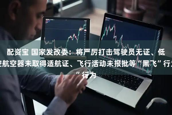 配资宝 国家发改委：将严厉打击驾驶员无证、低空航空器未取得适航证、飞行活动未报批等“黑飞”行为