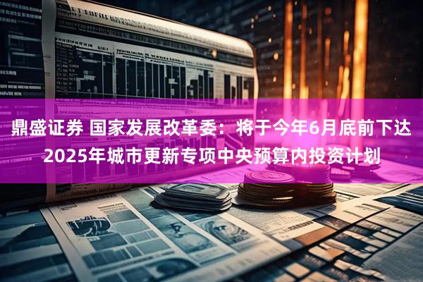 鼎盛证券 国家发展改革委：将于今年6月底前下达2025年城市更新专项中央预算内投资计划