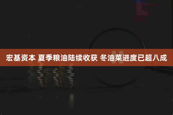 宏基资本 夏季粮油陆续收获 冬油菜进度已超八成
