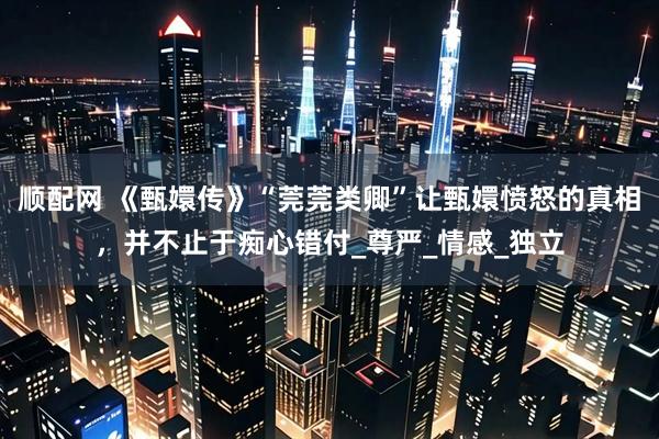 顺配网 《甄嬛传》“莞莞类卿”让甄嬛愤怒的真相，并不止于痴心错付_尊严_情感_独立