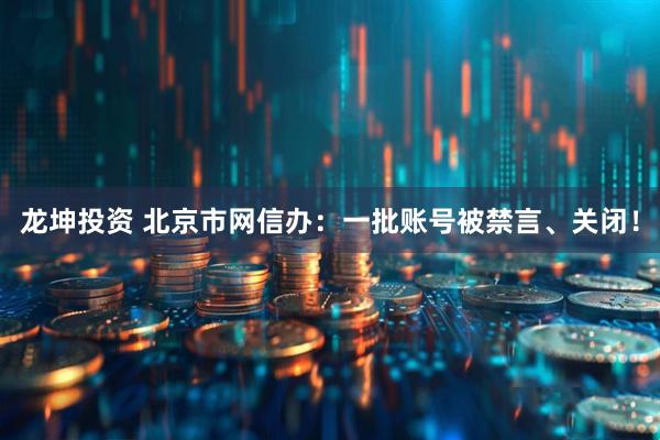 龙坤投资 北京市网信办：一批账号被禁言、关闭！