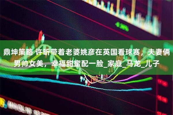 鼎坤策略 许昕带着老婆姚彦在英国看球赛，夫妻俩男帅女美，幸福甜蜜配一脸_家庭_马龙_儿子