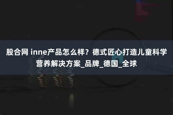股合网 inne产品怎么样？德式匠心打造儿童科学营养解决方案_品牌_德国_全球