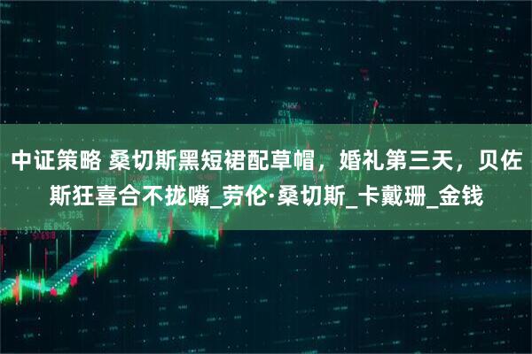 中证策略 桑切斯黑短裙配草帽，婚礼第三天，贝佐斯狂喜合不拢嘴_劳伦·桑切斯_卡戴珊_金钱