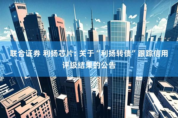 联合证券 利扬芯片: 关于“利扬转债”跟踪信用评级结果的公告