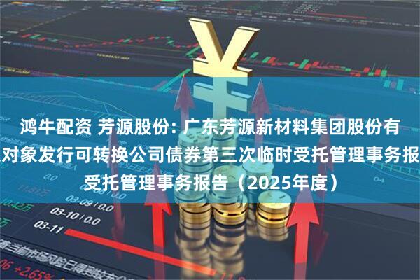 鸿牛配资 芳源股份: 广东芳源新材料集团股份有限公司向不特定对象发行可转换公司债券第三次临时受托管理事务报告（2025年度）