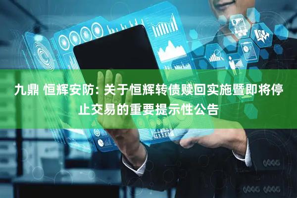 九鼎 恒辉安防: 关于恒辉转债赎回实施暨即将停止交易的重要提示性公告