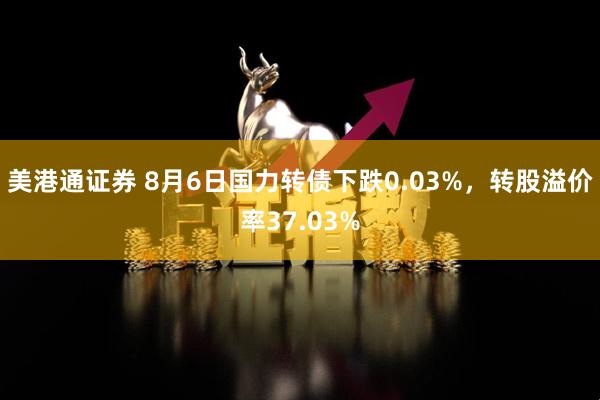 美港通证券 8月6日国力转债下跌0.03%，转股溢价率37.03%