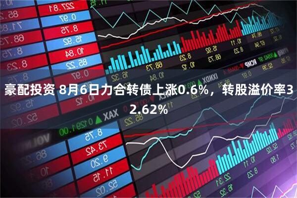 豪配投资 8月6日力合转债上涨0.6%，转股溢价率32.62%
