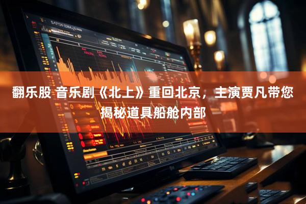 翻乐股 音乐剧《北上》重回北京，主演贾凡带您揭秘道具船舱内部