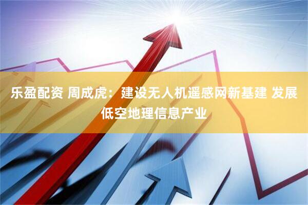乐盈配资 周成虎：建设无人机遥感网新基建 发展低空地理信息产业
