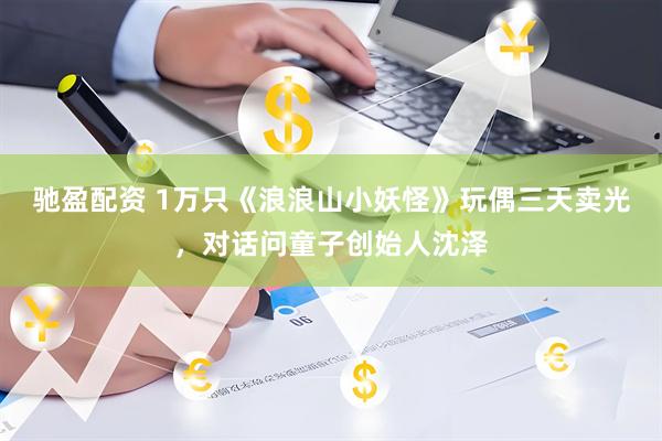 驰盈配资 1万只《浪浪山小妖怪》玩偶三天卖光，对话问童子创始人沈泽