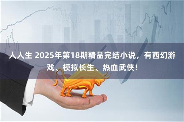 人人生 2025年第18期精品完结小说，有西幻游戏、模拟长生、热血武侠！