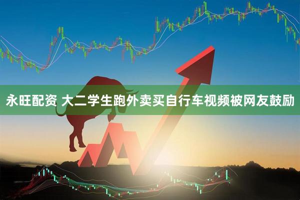 永旺配资 大二学生跑外卖买自行车视频被网友鼓励