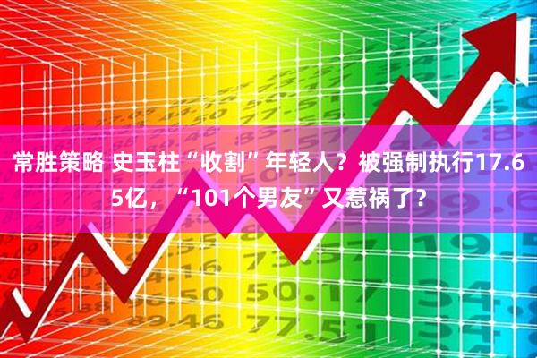 常胜策略 史玉柱“收割”年轻人？被强制执行17.65亿，“101个男友”又惹祸了？