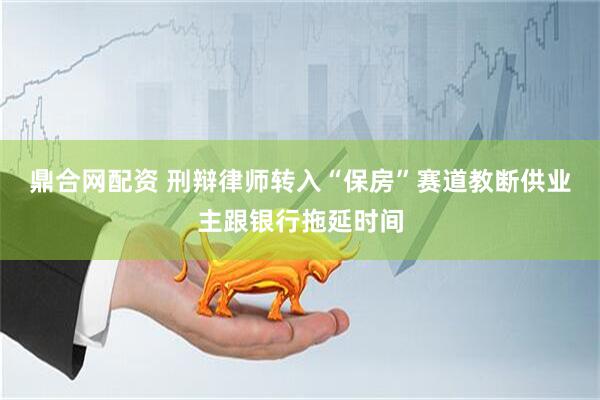 鼎合网配资 刑辩律师转入“保房”赛道教断供业主跟银行拖延时间