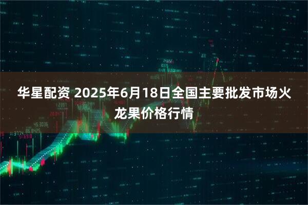 华星配资 2025年6月18日全国主要批发市场火龙果价格行情