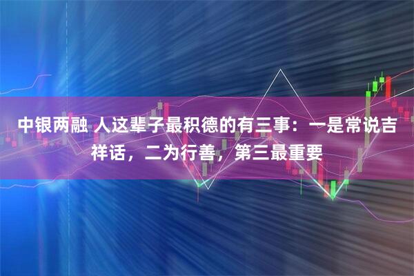 中银两融 人这辈子最积德的有三事：一是常说吉祥话，二为行善，第三最重要