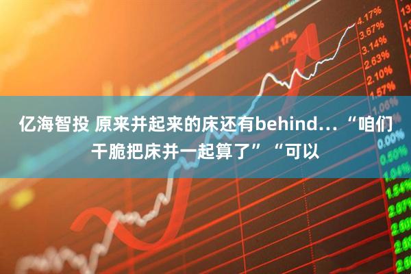 亿海智投 原来并起来的床还有behind… “咱们干脆把床并一起算了” “可以